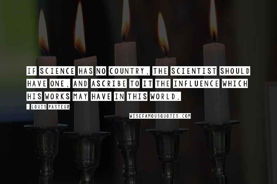 Louis Pasteur Quotes: If science has no country, the scientist should have one, and ascribe to it the influence which his works may have in this world.