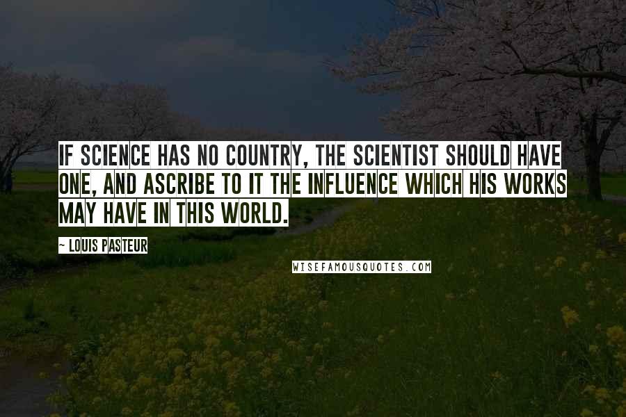 Louis Pasteur Quotes: If science has no country, the scientist should have one, and ascribe to it the influence which his works may have in this world.