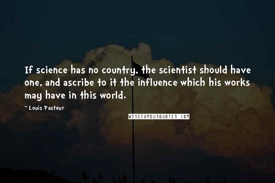 Louis Pasteur Quotes: If science has no country, the scientist should have one, and ascribe to it the influence which his works may have in this world.