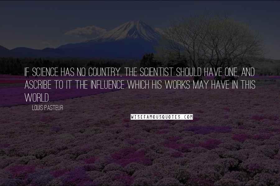 Louis Pasteur Quotes: If science has no country, the scientist should have one, and ascribe to it the influence which his works may have in this world.