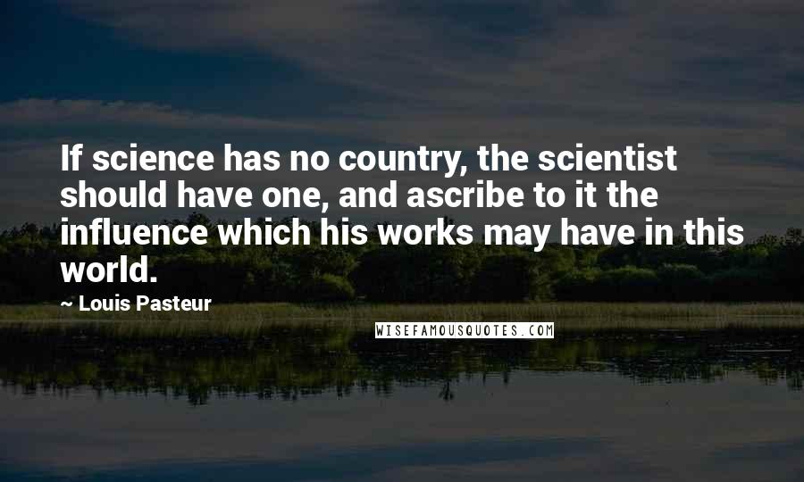 Louis Pasteur Quotes: If science has no country, the scientist should have one, and ascribe to it the influence which his works may have in this world.