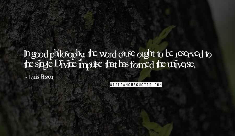 Louis Pasteur Quotes: In good philosophy, the word cause ought to be reserved to the single Divine impulse that has formed the universe.