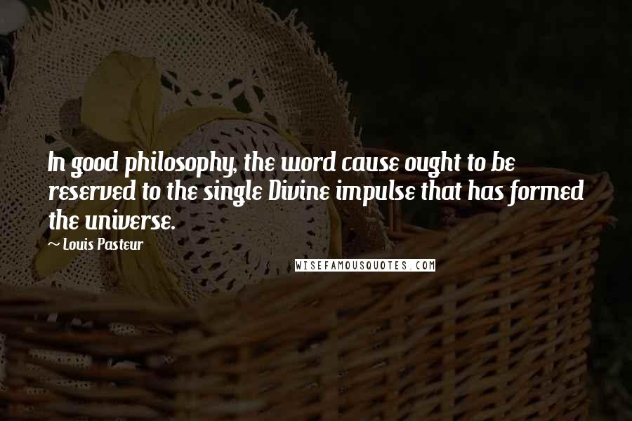 Louis Pasteur Quotes: In good philosophy, the word cause ought to be reserved to the single Divine impulse that has formed the universe.