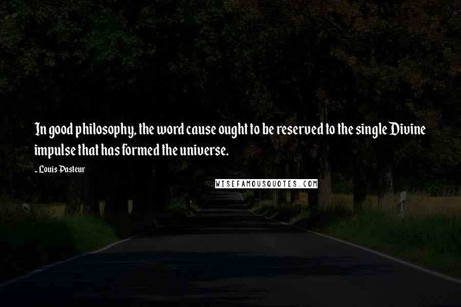 Louis Pasteur Quotes: In good philosophy, the word cause ought to be reserved to the single Divine impulse that has formed the universe.
