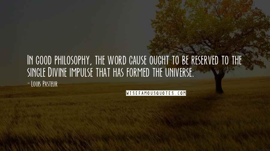 Louis Pasteur Quotes: In good philosophy, the word cause ought to be reserved to the single Divine impulse that has formed the universe.