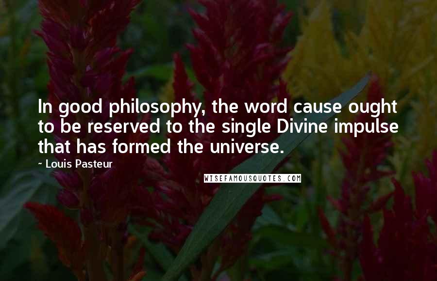 Louis Pasteur Quotes: In good philosophy, the word cause ought to be reserved to the single Divine impulse that has formed the universe.
