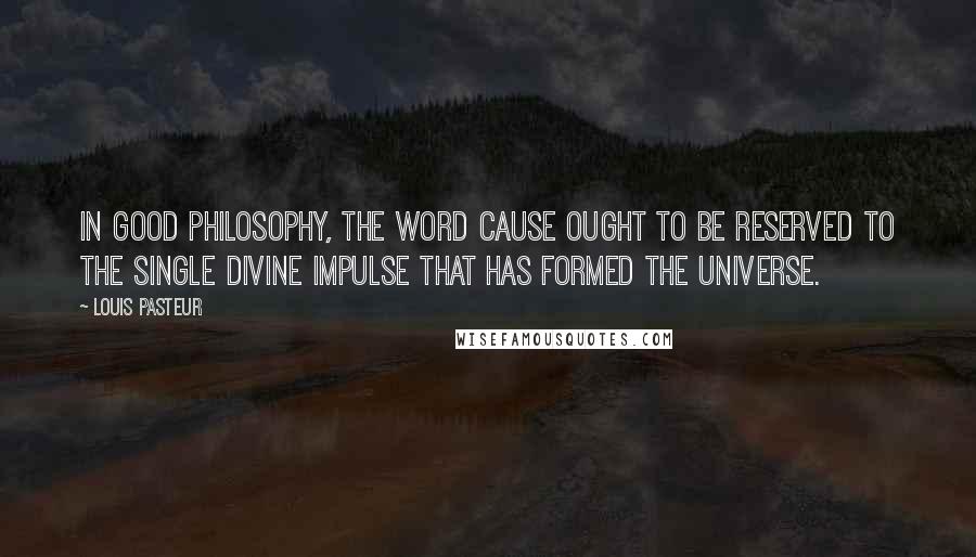 Louis Pasteur Quotes: In good philosophy, the word cause ought to be reserved to the single Divine impulse that has formed the universe.