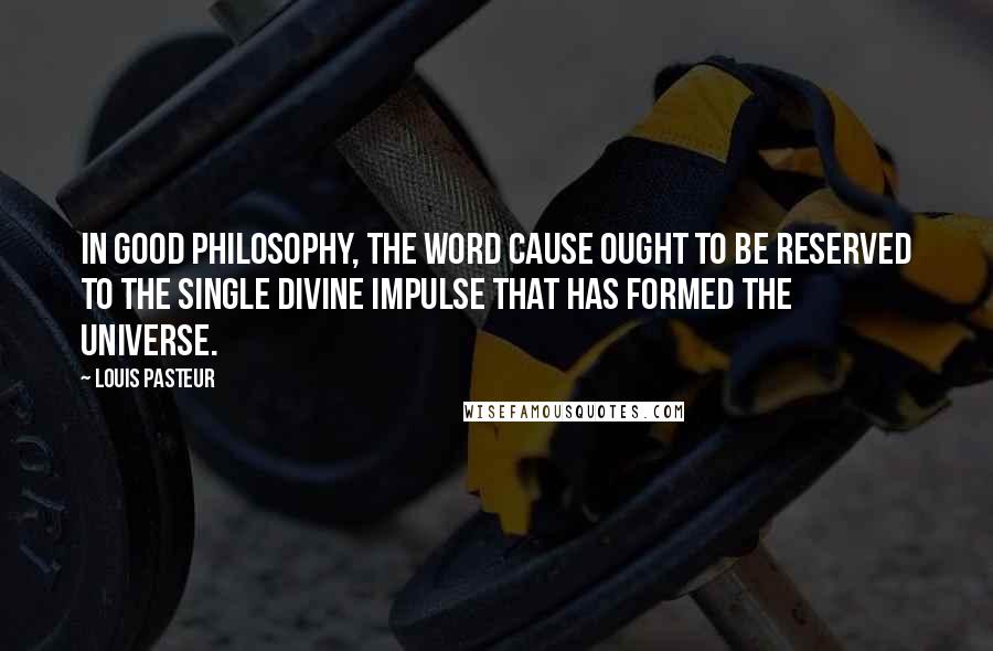 Louis Pasteur Quotes: In good philosophy, the word cause ought to be reserved to the single Divine impulse that has formed the universe.