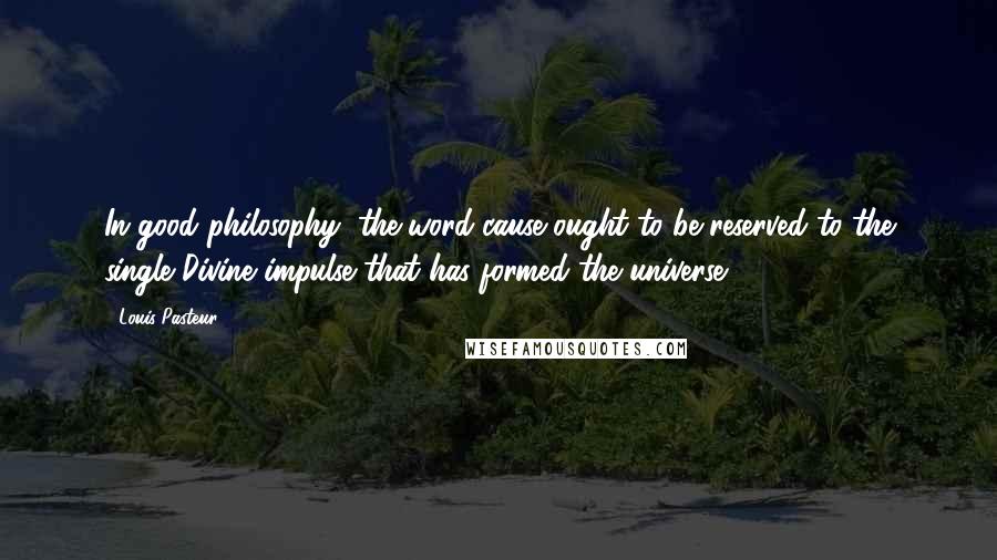 Louis Pasteur Quotes: In good philosophy, the word cause ought to be reserved to the single Divine impulse that has formed the universe.