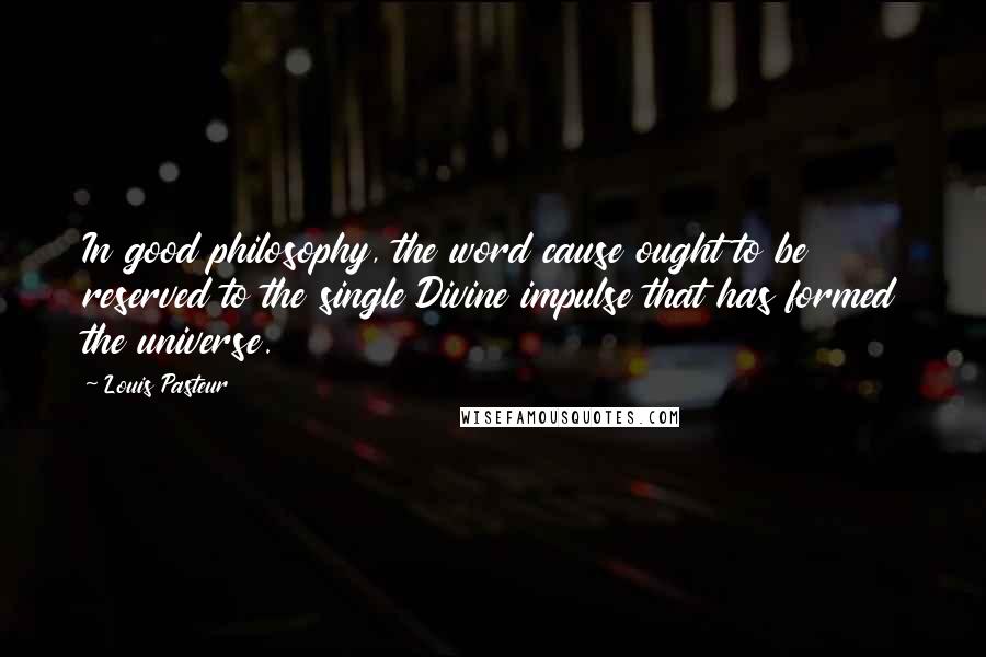 Louis Pasteur Quotes: In good philosophy, the word cause ought to be reserved to the single Divine impulse that has formed the universe.