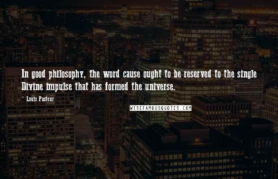 Louis Pasteur Quotes: In good philosophy, the word cause ought to be reserved to the single Divine impulse that has formed the universe.