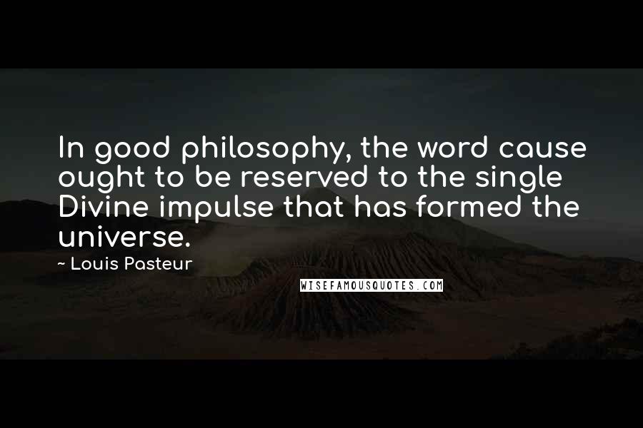 Louis Pasteur Quotes: In good philosophy, the word cause ought to be reserved to the single Divine impulse that has formed the universe.