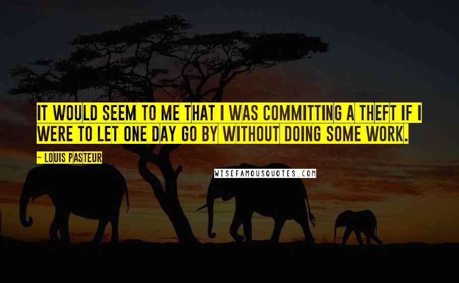 Louis Pasteur Quotes: It would seem to me that I was committing a theft if I were to let one day go by without doing some work.