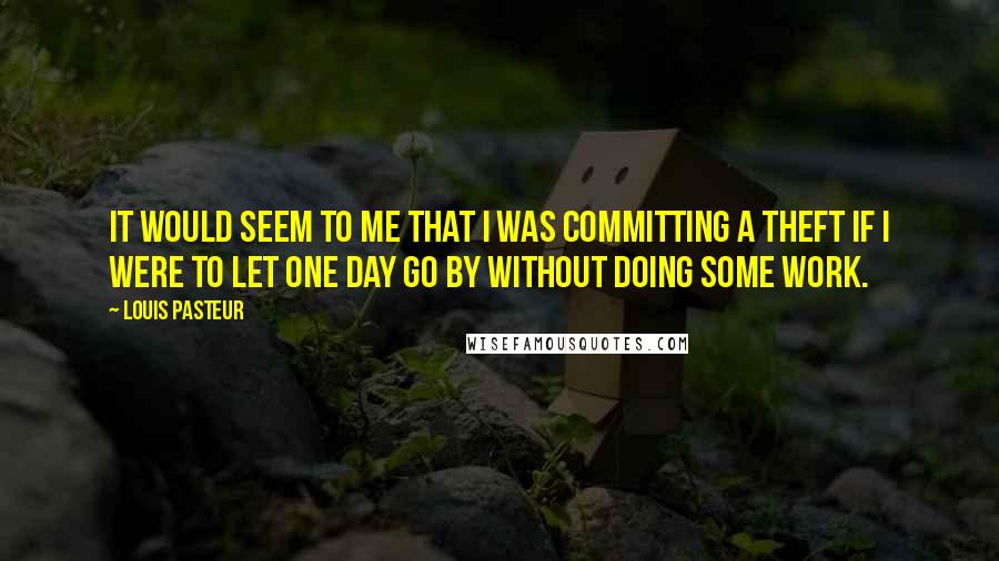 Louis Pasteur Quotes: It would seem to me that I was committing a theft if I were to let one day go by without doing some work.