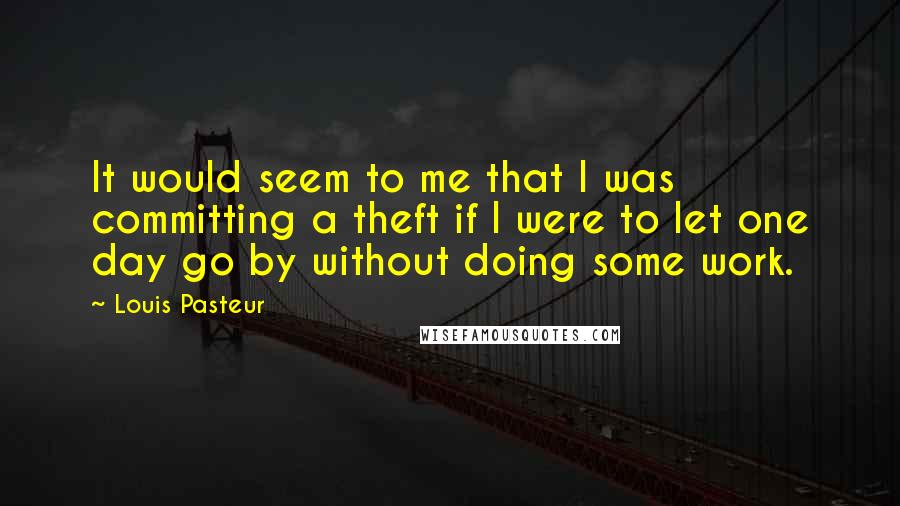 Louis Pasteur Quotes: It would seem to me that I was committing a theft if I were to let one day go by without doing some work.