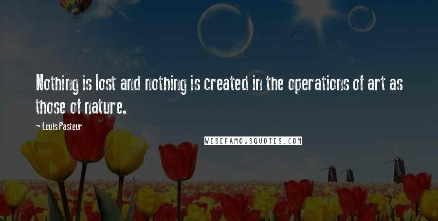 Louis Pasteur Quotes: Nothing is lost and nothing is created in the operations of art as those of nature.