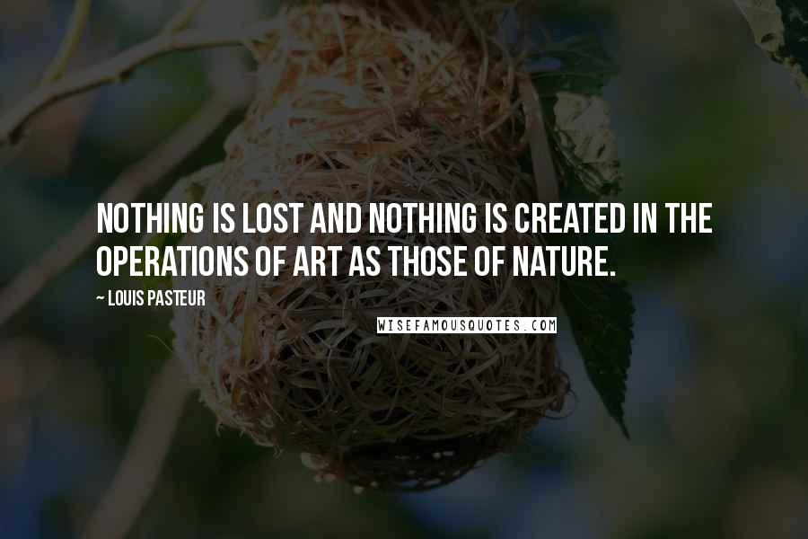 Louis Pasteur Quotes: Nothing is lost and nothing is created in the operations of art as those of nature.