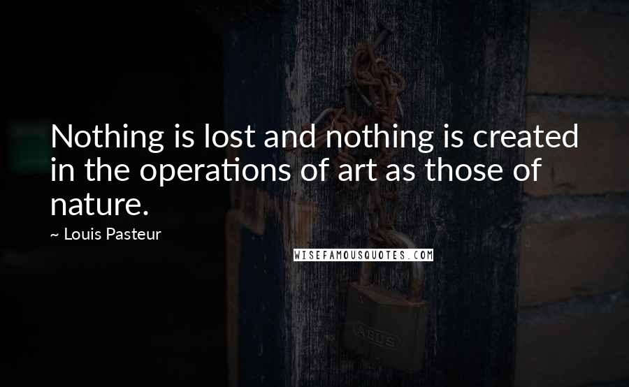 Louis Pasteur Quotes: Nothing is lost and nothing is created in the operations of art as those of nature.