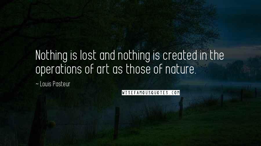 Louis Pasteur Quotes: Nothing is lost and nothing is created in the operations of art as those of nature.