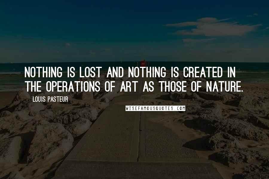 Louis Pasteur Quotes: Nothing is lost and nothing is created in the operations of art as those of nature.