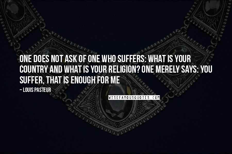 Louis Pasteur Quotes: One does not ask of one who suffers: What is your country and what is your religion? One merely says: You suffer, that is enough for me