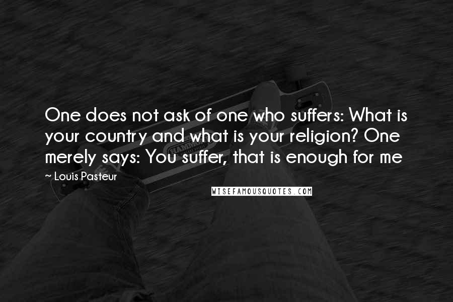 Louis Pasteur Quotes: One does not ask of one who suffers: What is your country and what is your religion? One merely says: You suffer, that is enough for me