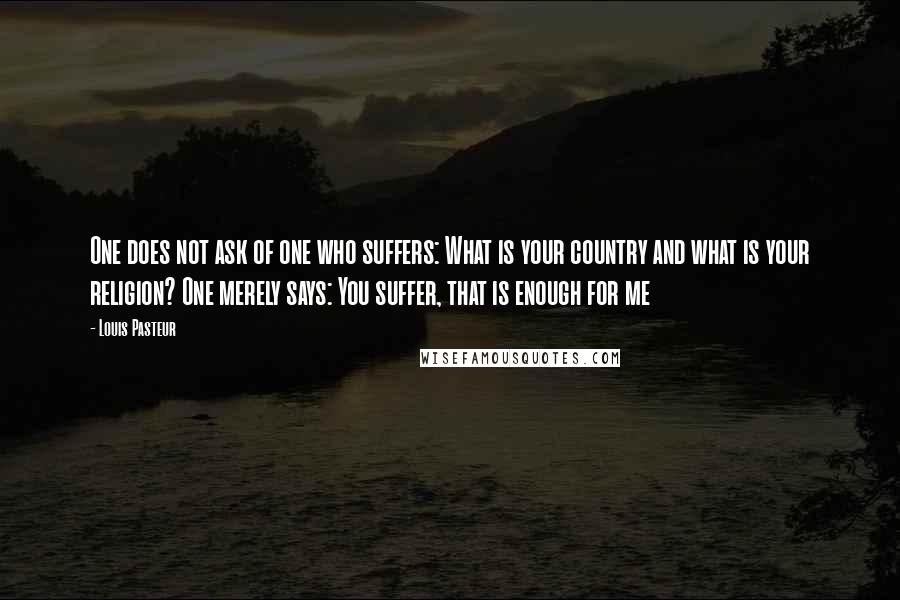 Louis Pasteur Quotes: One does not ask of one who suffers: What is your country and what is your religion? One merely says: You suffer, that is enough for me