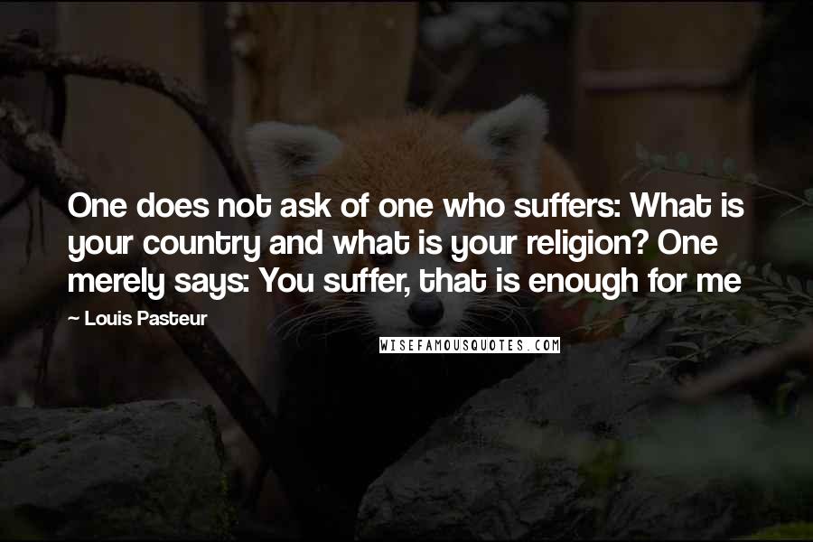 Louis Pasteur Quotes: One does not ask of one who suffers: What is your country and what is your religion? One merely says: You suffer, that is enough for me