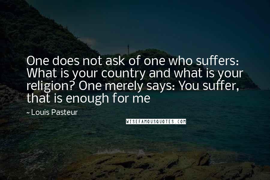 Louis Pasteur Quotes: One does not ask of one who suffers: What is your country and what is your religion? One merely says: You suffer, that is enough for me