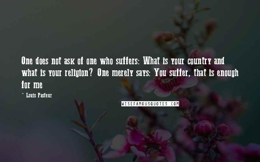 Louis Pasteur Quotes: One does not ask of one who suffers: What is your country and what is your religion? One merely says: You suffer, that is enough for me