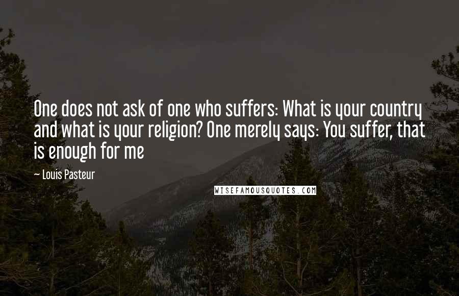 Louis Pasteur Quotes: One does not ask of one who suffers: What is your country and what is your religion? One merely says: You suffer, that is enough for me