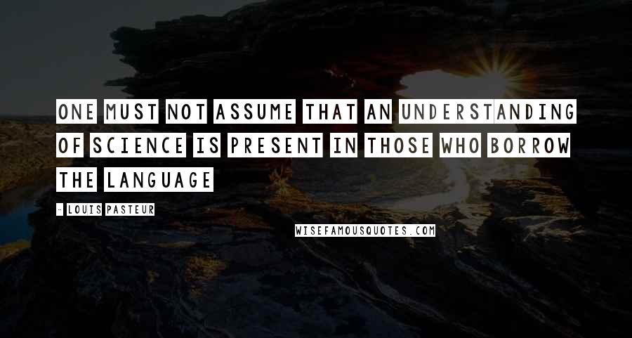 Louis Pasteur Quotes: One must not assume that an understanding of science is present in those who borrow the language