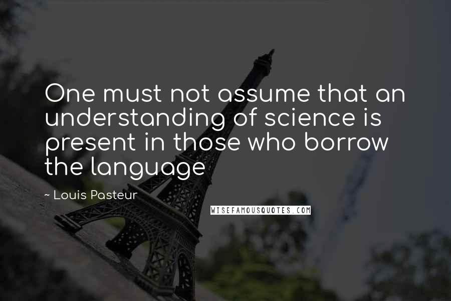 Louis Pasteur Quotes: One must not assume that an understanding of science is present in those who borrow the language