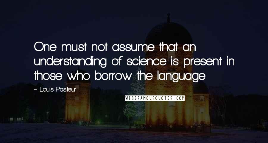 Louis Pasteur Quotes: One must not assume that an understanding of science is present in those who borrow the language