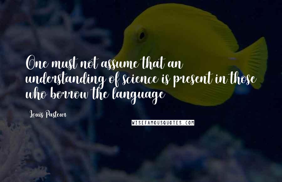 Louis Pasteur Quotes: One must not assume that an understanding of science is present in those who borrow the language