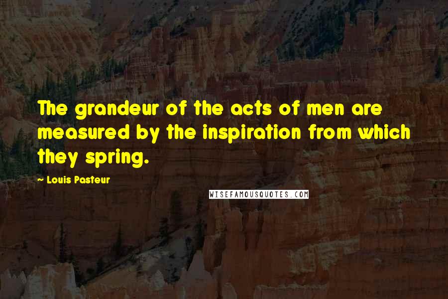 Louis Pasteur Quotes: The grandeur of the acts of men are measured by the inspiration from which they spring.