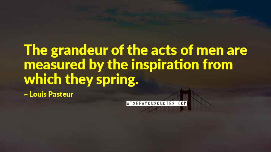 Louis Pasteur Quotes: The grandeur of the acts of men are measured by the inspiration from which they spring.