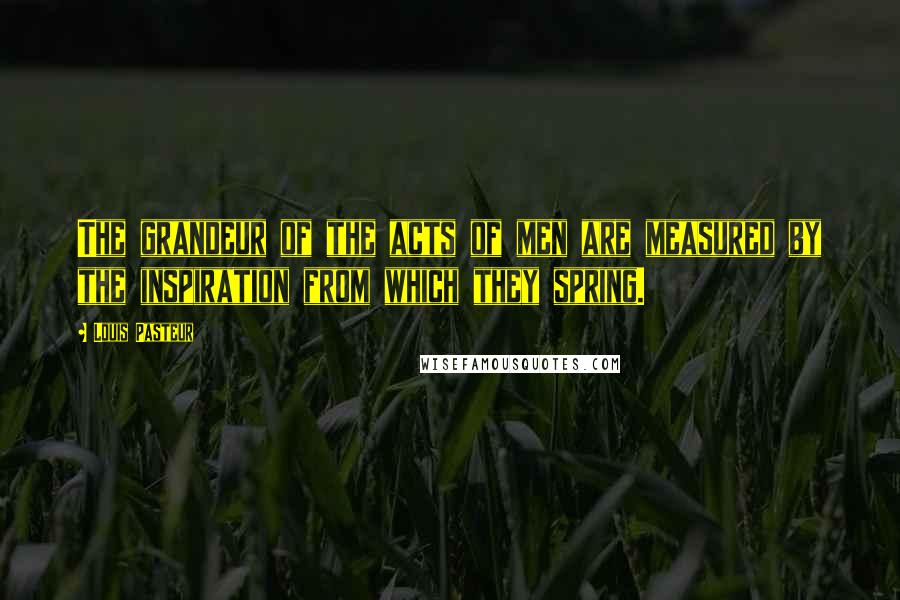 Louis Pasteur Quotes: The grandeur of the acts of men are measured by the inspiration from which they spring.