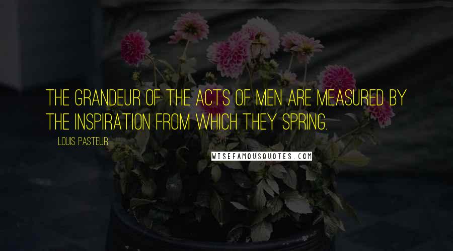 Louis Pasteur Quotes: The grandeur of the acts of men are measured by the inspiration from which they spring.