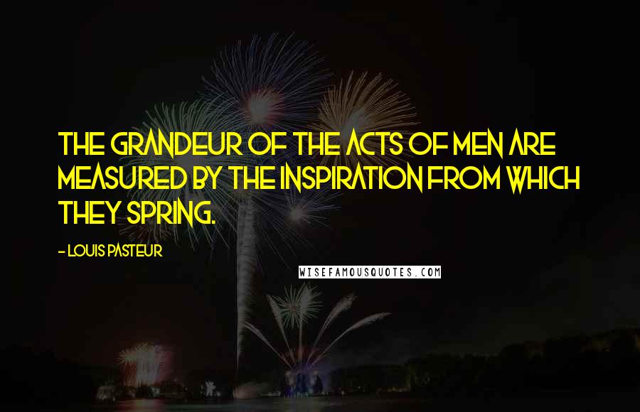 Louis Pasteur Quotes: The grandeur of the acts of men are measured by the inspiration from which they spring.