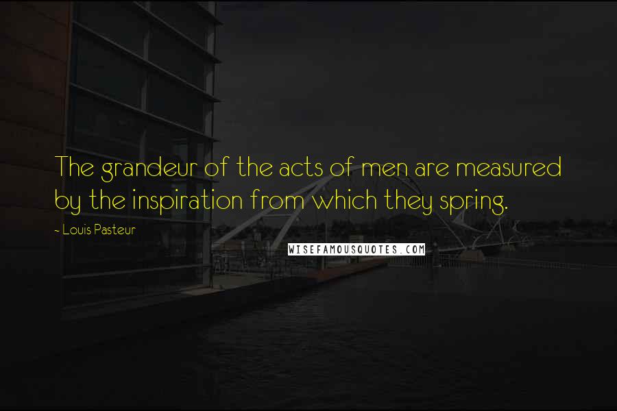 Louis Pasteur Quotes: The grandeur of the acts of men are measured by the inspiration from which they spring.