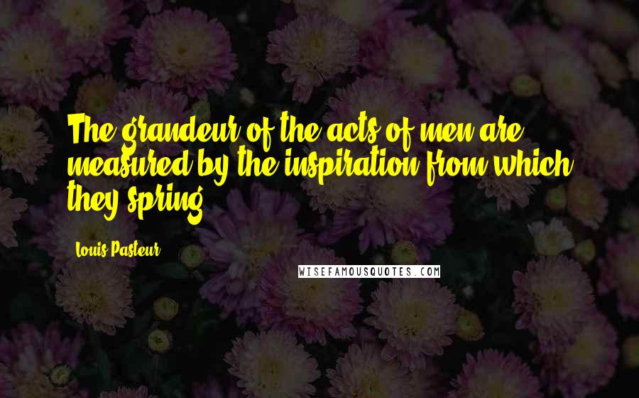 Louis Pasteur Quotes: The grandeur of the acts of men are measured by the inspiration from which they spring.