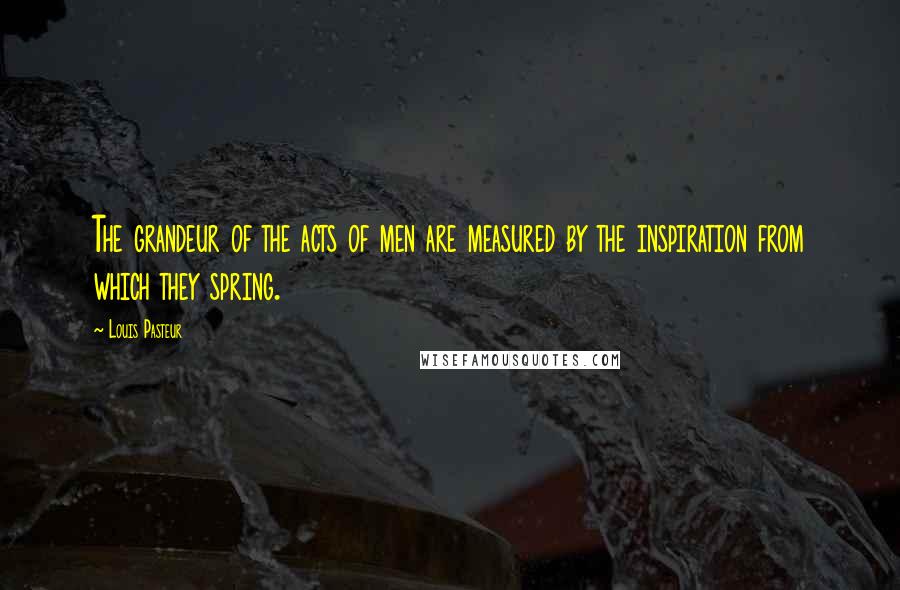 Louis Pasteur Quotes: The grandeur of the acts of men are measured by the inspiration from which they spring.