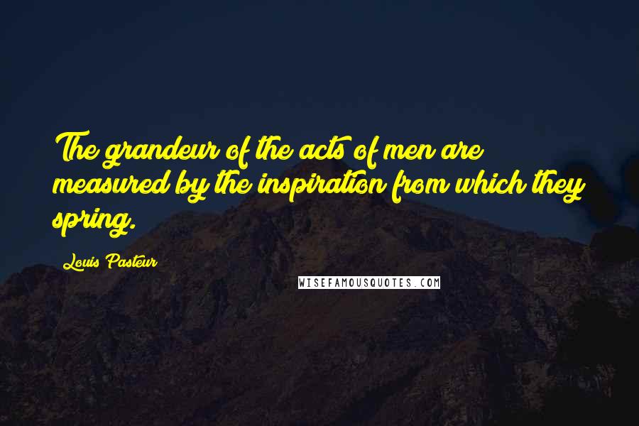 Louis Pasteur Quotes: The grandeur of the acts of men are measured by the inspiration from which they spring.