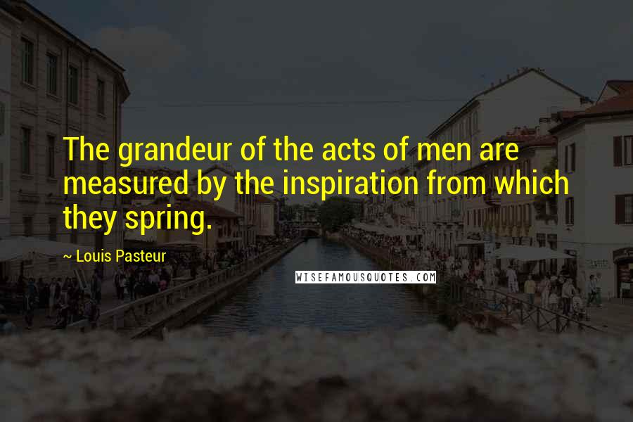 Louis Pasteur Quotes: The grandeur of the acts of men are measured by the inspiration from which they spring.