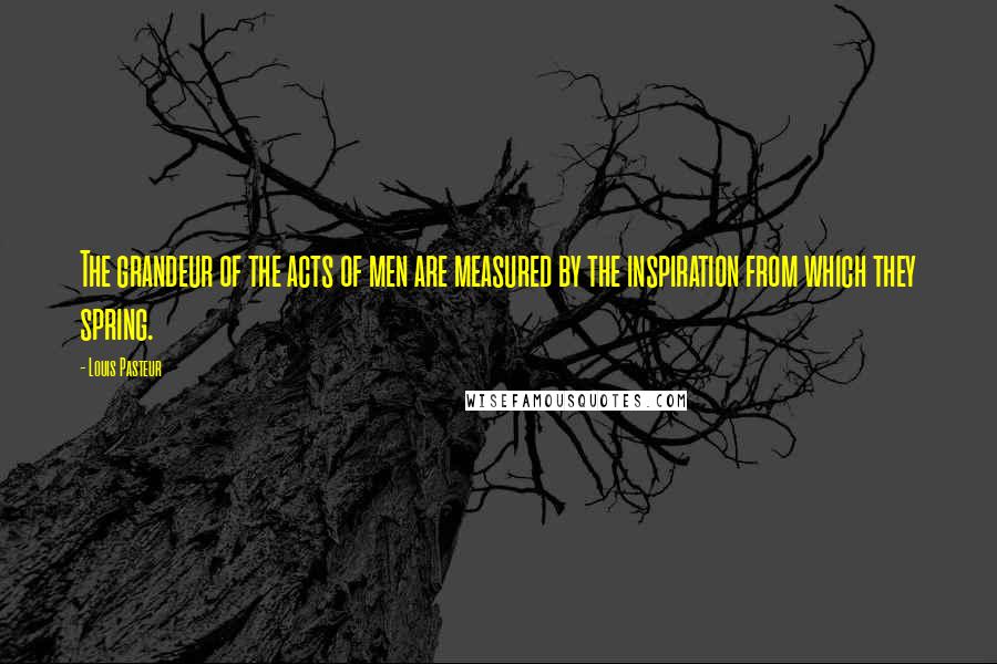 Louis Pasteur Quotes: The grandeur of the acts of men are measured by the inspiration from which they spring.