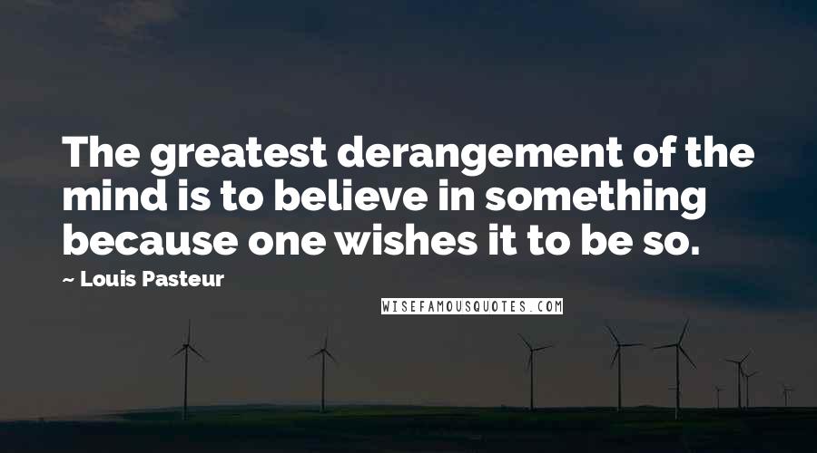 Louis Pasteur Quotes: The greatest derangement of the mind is to believe in something because one wishes it to be so.