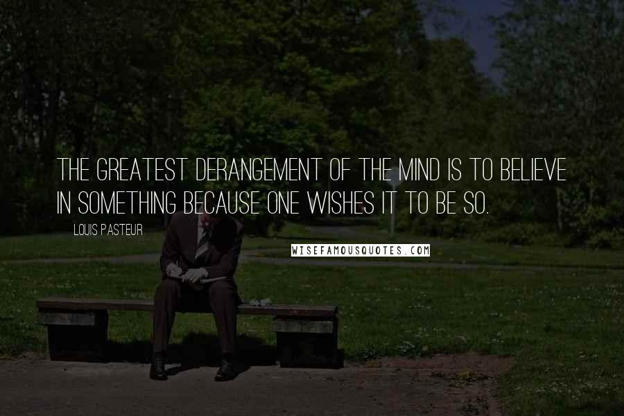 Louis Pasteur Quotes: The greatest derangement of the mind is to believe in something because one wishes it to be so.