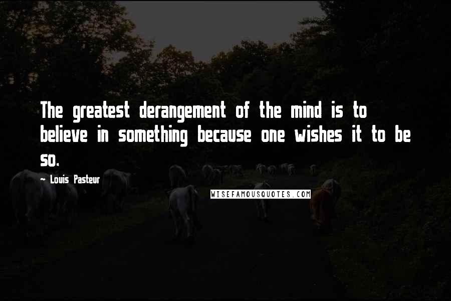 Louis Pasteur Quotes: The greatest derangement of the mind is to believe in something because one wishes it to be so.