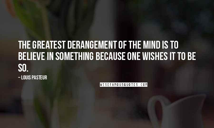 Louis Pasteur Quotes: The greatest derangement of the mind is to believe in something because one wishes it to be so.